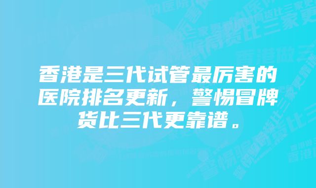 香港是三代试管最厉害的医院排名更新，警惕冒牌货比三代更靠谱。