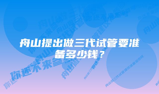 舟山提出做三代试管要准备多少钱？