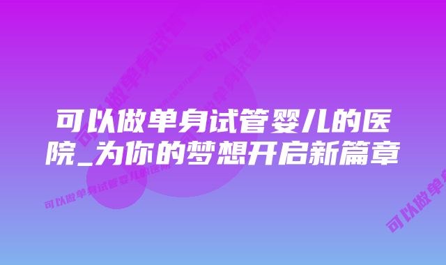 可以做单身试管婴儿的医院_为你的梦想开启新篇章