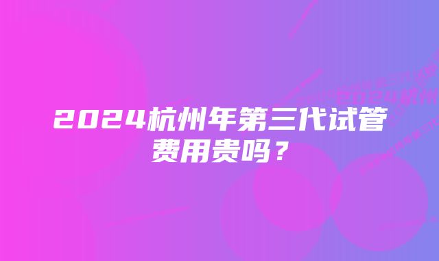 2024杭州年第三代试管费用贵吗？