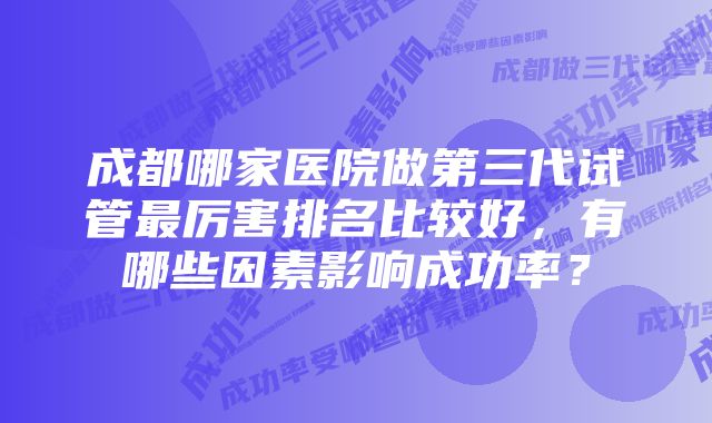 成都哪家医院做第三代试管最厉害排名比较好，有哪些因素影响成功率？