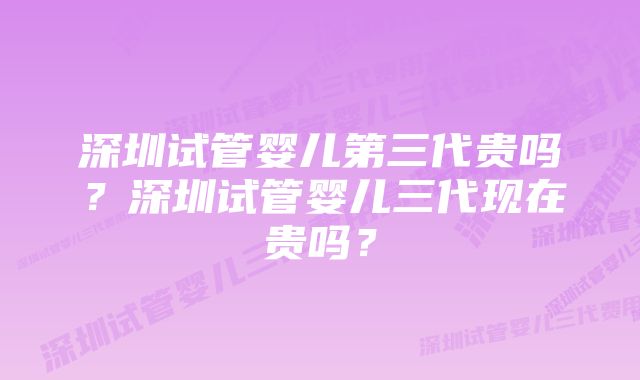 深圳试管婴儿第三代贵吗？深圳试管婴儿三代现在贵吗？