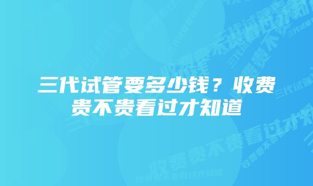 三代试管要多少钱？收费贵不贵看过才知道