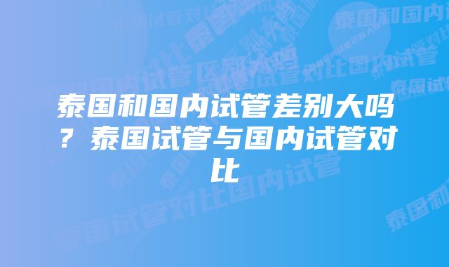 泰国和国内试管差别大吗？泰国试管与国内试管对比