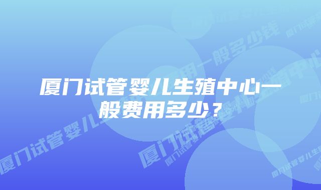 厦门试管婴儿生殖中心一般费用多少？