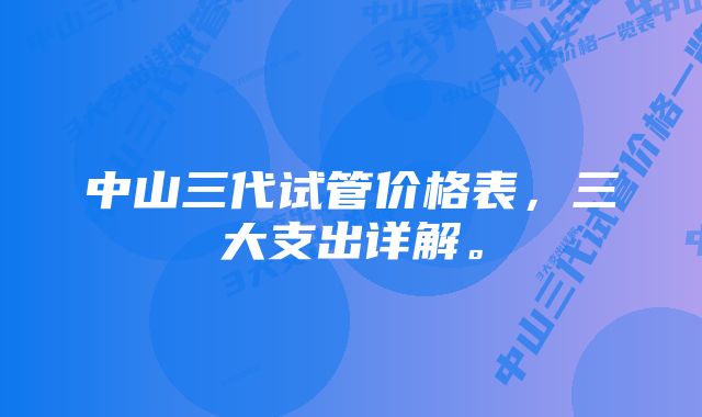 中山三代试管价格表，三大支出详解。