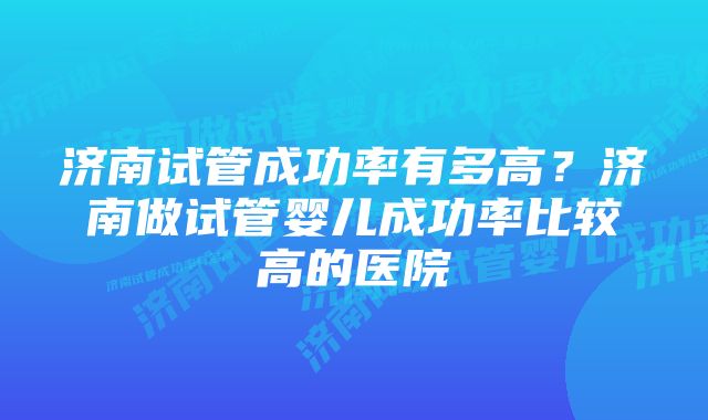 济南试管成功率有多高？济南做试管婴儿成功率比较高的医院