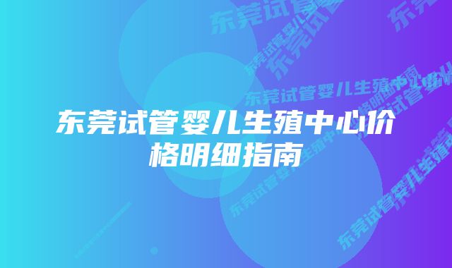 东莞试管婴儿生殖中心价格明细指南