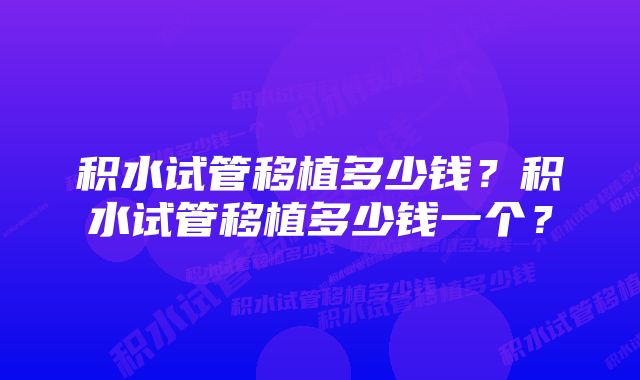 积水试管移植多少钱？积水试管移植多少钱一个？