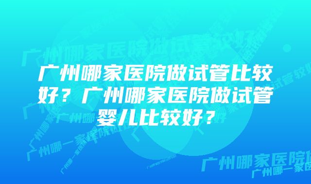 广州哪家医院做试管比较好？广州哪家医院做试管婴儿比较好？