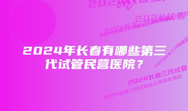 2024年长春有哪些第三代试管民营医院？