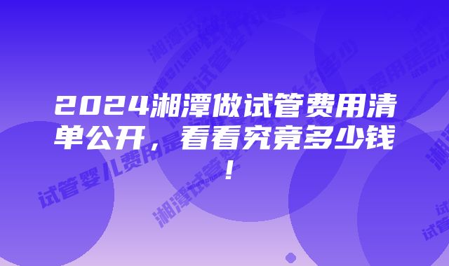 2024湘潭做试管费用清单公开，看看究竟多少钱！