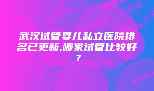 武汉试管婴儿私立医院排名已更新,哪家试管比较好？