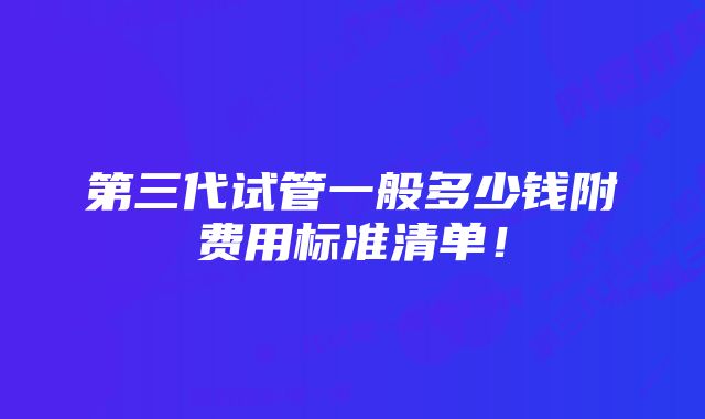 第三代试管一般多少钱附费用标准清单！