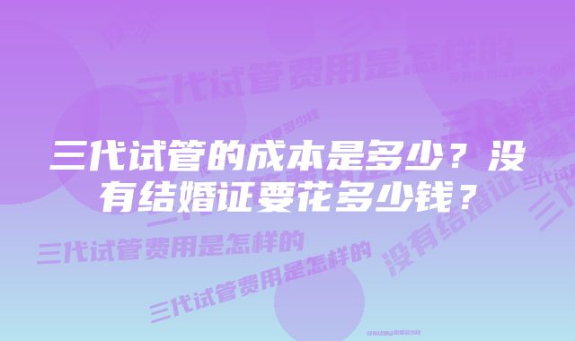 三代试管的成本是多少？没有结婚证要花多少钱？