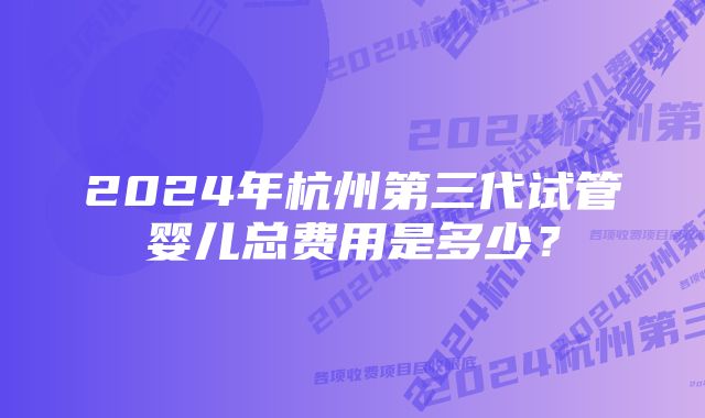 2024年杭州第三代试管婴儿总费用是多少？