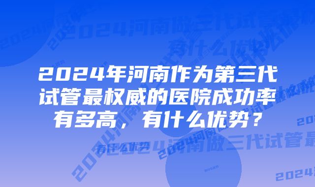 2024年河南作为第三代试管最权威的医院成功率有多高，有什么优势？