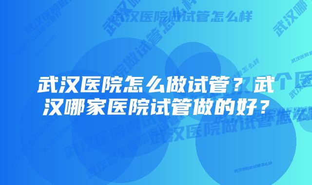 武汉医院怎么做试管？武汉哪家医院试管做的好？