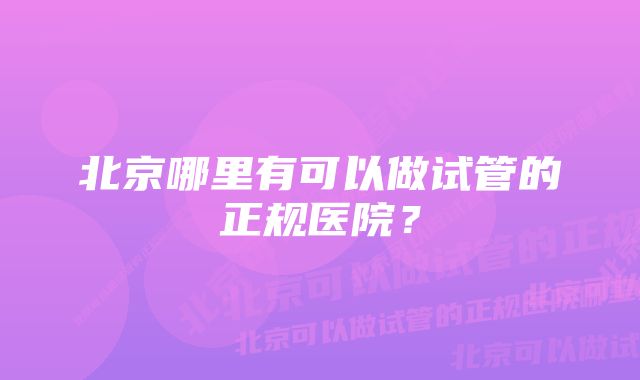 北京哪里有可以做试管的正规医院？