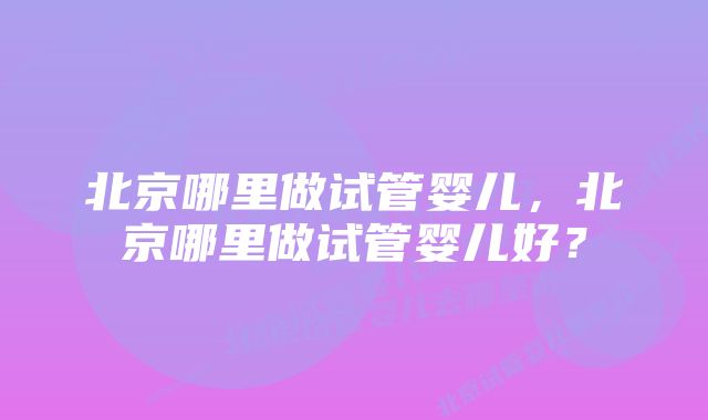 北京哪里做试管婴儿，北京哪里做试管婴儿好？