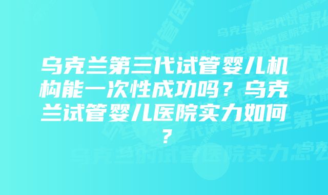 乌克兰第三代试管婴儿机构能一次性成功吗？乌克兰试管婴儿医院实力如何？