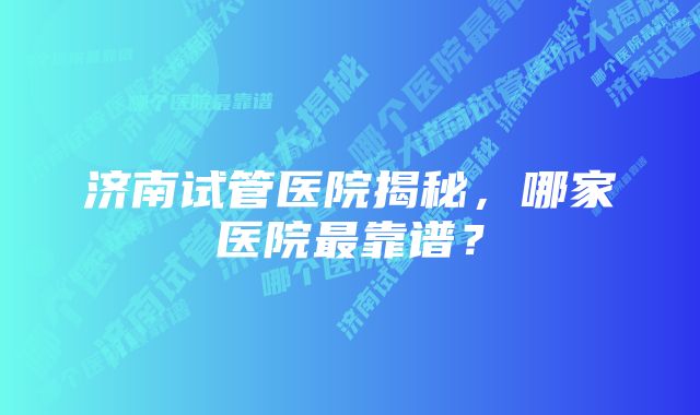 济南试管医院揭秘，哪家医院最靠谱？