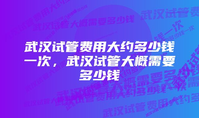 武汉试管费用大约多少钱一次，武汉试管大概需要多少钱