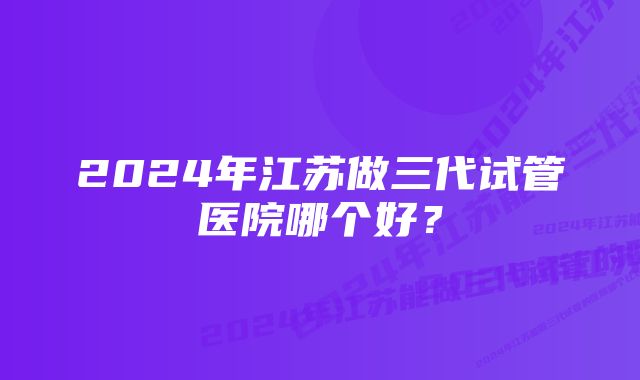 2024年江苏做三代试管医院哪个好？