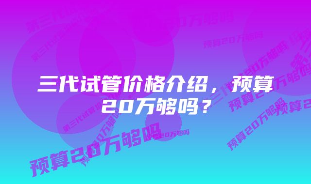 三代试管价格介绍，预算20万够吗？