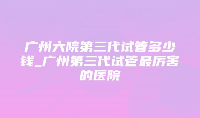 广州六院第三代试管多少钱_广州第三代试管最厉害的医院