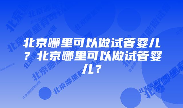 北京哪里可以做试管婴儿？北京哪里可以做试管婴儿？