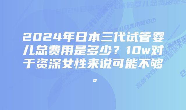 2024年日本三代试管婴儿总费用是多少？10w对于资深女性来说可能不够。