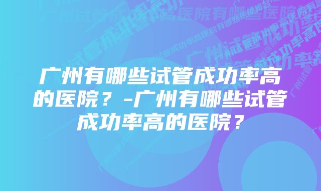 广州有哪些试管成功率高的医院？-广州有哪些试管成功率高的医院？