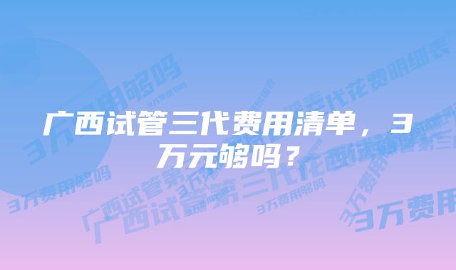 广西试管三代费用清单，3万元够吗？