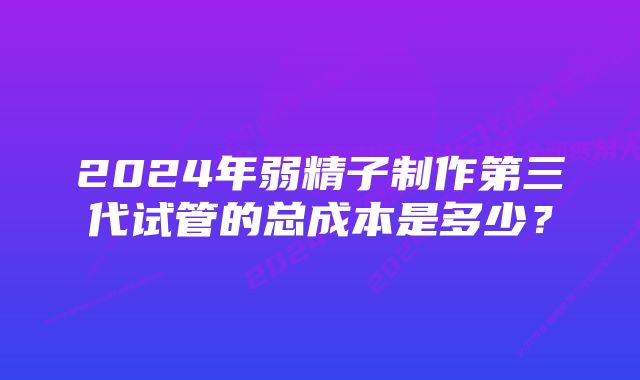 2024年弱精子制作第三代试管的总成本是多少？