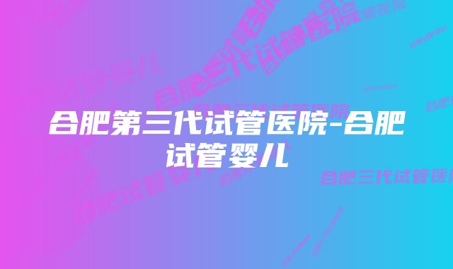 合肥第三代试管医院-合肥试管婴儿