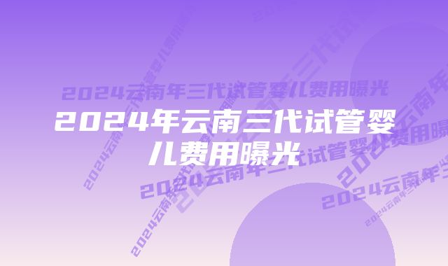 2024年云南三代试管婴儿费用曝光