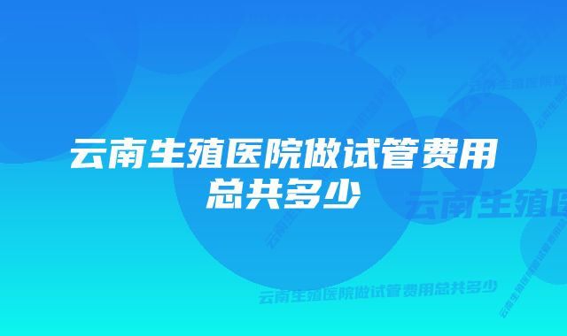 云南生殖医院做试管费用总共多少