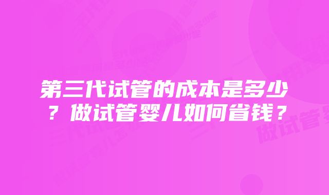 第三代试管的成本是多少？做试管婴儿如何省钱？