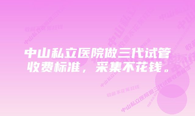 中山私立医院做三代试管收费标准，采集不花钱。