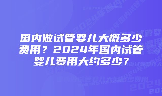 国内做试管婴儿大概多少费用？2024年国内试管婴儿费用大约多少？