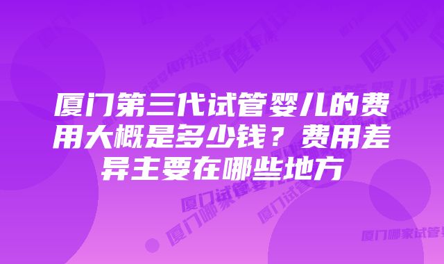 厦门第三代试管婴儿的费用大概是多少钱？费用差异主要在哪些地方