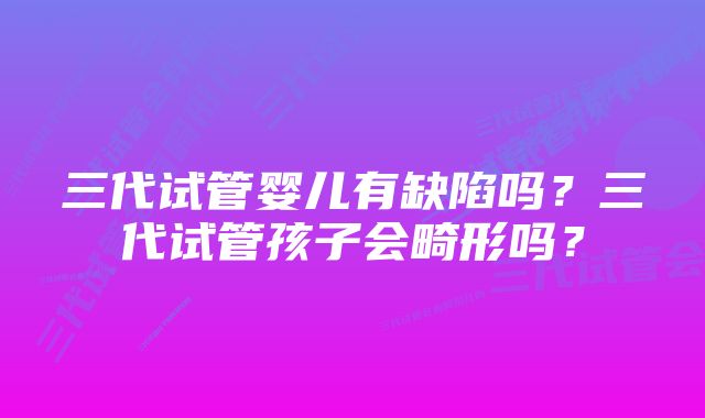 三代试管婴儿有缺陷吗？三代试管孩子会畸形吗？