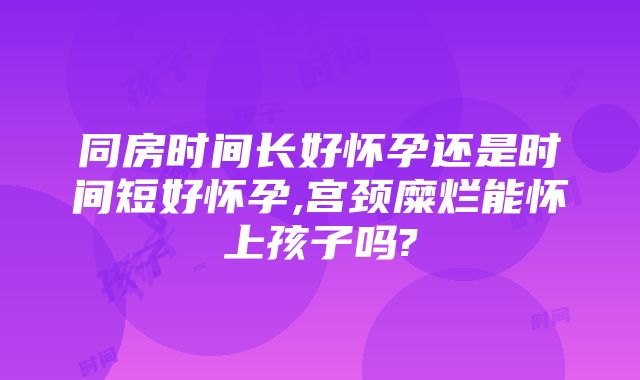 同房时间长好怀孕还是时间短好怀孕,宫颈糜烂能怀上孩子吗?