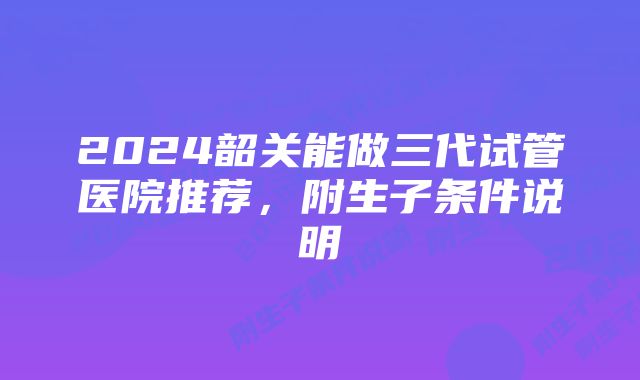 2024韶关能做三代试管医院推荐，附生子条件说明