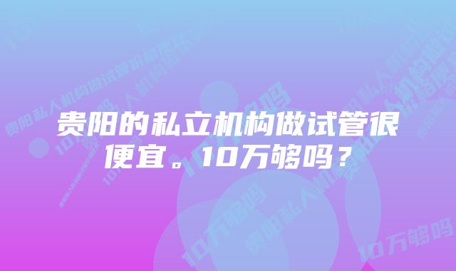 贵阳的私立机构做试管很便宜。10万够吗？