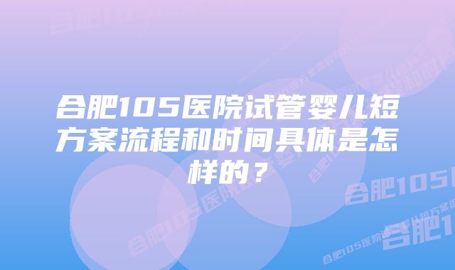 合肥105医院试管婴儿短方案流程和时间具体是怎样的？