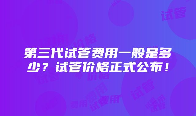 第三代试管费用一般是多少？试管价格正式公布！