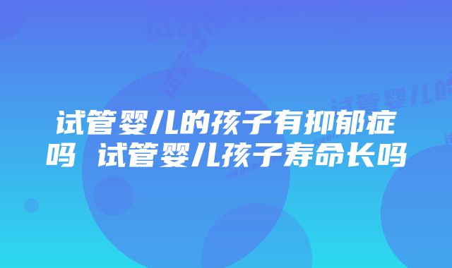 试管婴儿的孩子有抑郁症吗 试管婴儿孩子寿命长吗