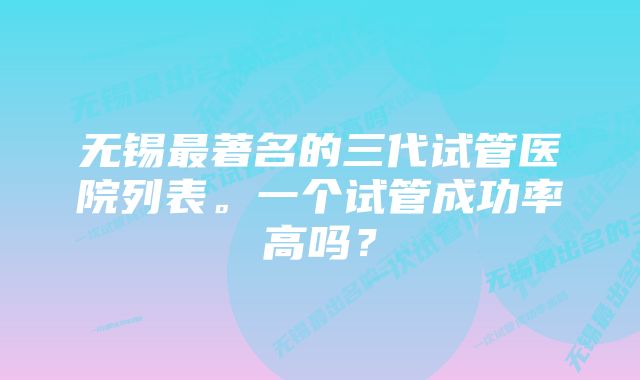 无锡最著名的三代试管医院列表。一个试管成功率高吗？